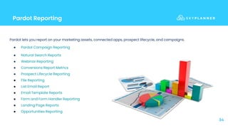 Pardot Reporting
34
Pardot lets you report on your marketing assets, connected apps, prospect lifecycle, and campaigns.
● Pardot Campaign Reporting
● Natural Search Reports
● Webinar Reporting
● Conversions Report Metrics
● Prospect Lifecycle Reporting
● File Reporting
● List Email Report
● Email Template Reports
● Form and Form Handler Reporting
● Landing Page Reports
● Opportunities Reporting
 