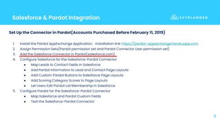 Salesforce & Pardot Integration
5
Set Up the Connector in Pardot(Accounts Purchased Before February 11, 2019)
1. Install the Pardot AppExchange Application. Installation link: https://pardot-appexchange.herokuapp.com
2. Assign Permission Sets(Pardot permission set and Pardot Connector User permission set)
3. Add the Salesforce Connector in Pardot(salesforce.com)
4. Configure Salesforce for the Salesforce-Pardot Connector
● Map Leads to Contact Fields in Salesforce
● Add Pardot Information to Lead and Contact Page Layouts
● Add Custom Pardot Buttons to Salesforce Page Layouts
● Add Scoring Category Scores to Page Layouts
● Let Users Edit Pardot List Membership in Salesforce
5. Configure Pardot for the Salesforce-Pardot Connector
● Map Salesforce and Pardot Custom Fields
● Test the Salesforce-Pardot Connector
 