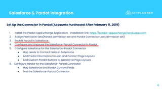 Salesforce & Pardot Integration
6
Set Up the Connector in Pardot(Accounts Purchased After February 11, 2019)
1. Install the Pardot AppExchange Application. Installation link: https://pardot-appexchange.herokuapp.com
2. Assign Permission Sets(Pardot permission set and Pardot Connector User permission set)
3. Enable Pardot in Salesforce
4. Configure and Unpause the Salesforce-Pardot Connector in Pardot
5. Configure Salesforce for the Salesforce-Pardot Connector
● Map Leads to Contact Fields in Salesforce
● Add Pardot Information to Lead and Contact Page Layouts
● Add Custom Pardot Buttons to Salesforce Page Layouts
6. Configure Pardot for the Salesforce-Pardot Connector
● Map Salesforce and Pardot Custom Fields
● Test the Salesforce-Pardot Connector
 