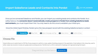 Import Salesforce Leads and Contacts into Pardot
8
Once you’ve connected Salesforce and Pardot, you can import your existing leads and contacts into Pardot. As a
safety feature, the connector doesn’t automatically create prospects in Pardot from existing Salesforce leads
and contacts; you must import them first. You only need to do this once to establish your initial sync.
Once the initial import finishes, Pardot syncs the new prospect record with the existing Salesforce lead or contact
record and any future updates sync automatically.
 