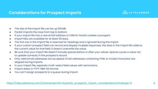 Considerations for Prospect Imports
9
● The size of the import file can be up 100 MB.
● Pardot imports the rows from top to bottom.
● If your import file has a new email address or CRM ID, Pardot creates a prospect.
● Import files are available for at least 60 days.
● The first row in the import file is reserved for headings and is ignored during the import.
● If your custom prospect field can record and display multiple responses, the data in the import file adds to
the current value for that field. It doesn’t overwrite the value.
● Be sure that your import file doesn’t include spaces before or after your values. Spaces cause a value not
to update correctly in the prospect’s record.
● Only valid email addresses are accepted. Email addresses containing HTML or invalid characters are
skipped during imports.
● In your import file, separate multi-select field values with semicolons.
● Import dates in YYYY-MM-DD format.
● You can’t assign prospects to a queue during import.
https://help.salesforce.com/s/articleView?id=sf.pardot_prospects_import_considerations.htm&type=5
 