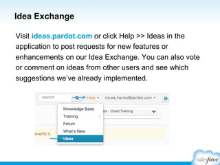 Idea Exchange
Visit ideas.pardot.com or click Help >> Ideas in the
application to post requests for new features or
enhancements on our Idea Exchange. You can also vote
or comment on ideas from other users and see which
suggestions we’ve already implemented.

 