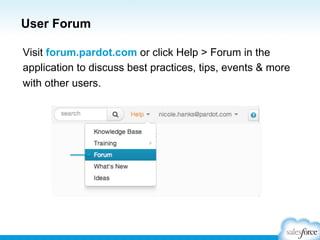 User Forum
Visit forum.pardot.com or click Help > Forum in the
application to discuss best practices, tips, events & more
with other users.

 