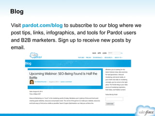 Blog
Visit pardot.com/blog to subscribe to our blog where we
post tips, links, infographics, and tools for Pardot users
and B2B marketers. Sign up to receive new posts by
email.

 