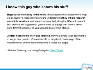 I know this guy who knows his stuff
Stage-based marketing is the future. Breaking your marketing down to map
to a consumer’s research cycle means understanding they will do research
in multiple sessions, and at each session, be looking for different content.
Best practice will suggest that you will need to engage with them in two or
more different sessions, so you will need two or more stages.
Content needs to be short and targeted. Having a single large document is
no longer best practice. Content should be targeted to each stage of the
research cycle, and be easily consumed in under five pages.
- Mathew Sweezey, Marketing Evangelist, ExactTarget

 