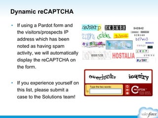 Dynamic reCAPTCHA
•  If using a Pardot form and
the visitors/prospects IP
address which has been
noted as having spam
activity, we will automatically
display the reCAPTCHA on
the form.
•  If you experience yourself on
this list, please submit a
case to the Solutions team!

 