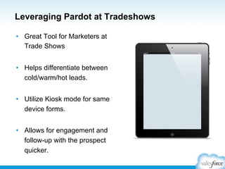 Leveraging Pardot at Tradeshows
•  Great Tool for Marketers at
Trade Shows
•  Helps differentiate between
cold/warm/hot leads.
•  Utilize Kiosk mode for same
device forms.
•  Allows for engagement and
follow-up with the prospect
quicker.

 