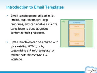 Introduction to Email Templates
•  Email templates are utilized in list
emails, autoresponders, drip
programs, and can enable a client’s
sales team to send approved
content to their prospects.
•  Email templates can be created with
your existing HTML, or by
customizing a Pardot template, or
created with the WYSIWYG
interface.

 