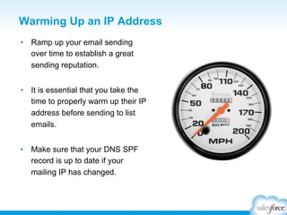 Warming Up an IP Address
•  Ramp up your email sending
over time to establish a great
sending reputation.
•  It is essential that you take the
time to properly warm up their IP
address before sending to list
emails.
•  Make sure that your DNS SPF
record is up to date if your
mailing IP has changed.

 
