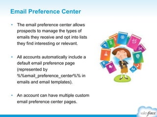 Email Preference Center
•  The email preference center allows
prospects to manage the types of
emails they receive and opt into lists
they find interesting or relevant.
•  All accounts automatically include a
default email preference page
(represented by
%%email_preference_center%% in
emails and email templates).
•  An account can have multiple custom
email preference center pages.

 