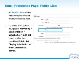 Email Preference Page: Public Lists
•  All Public Lists will be
visible on your default
email preference page.
•  To make a list public,
navigate to Marketing >
Segmentation >
select a list > Edit list
> and enable the
checkbox Public list:
Display this list in the
email preference
center.

 