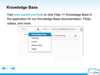 Knowledge Base
Visit www.pardot.com/help or click Help >> Knowledge Base in
the application for our Knowledge Base documentation, FAQs,
videos, and more.

 