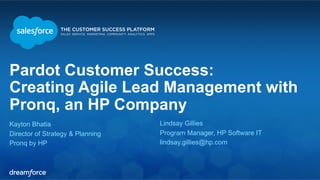 Pardot Customer Success: 
Creating Agile Lead Management with 
Pronq, an HP Company 
Kayton Bhatia 
Lindsay Gillies 
Director of Strategy & Planning 
Program Manager, HP Software IT 
Pronq by HP 
lindsay.gillies@hp.com 
 