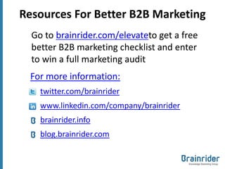 Resources For Better B2B Marketing
  Go to brainrider.com/elevateto get a free
  better B2B marketing checklist and enter
  to win a full marketing audit
  For more information:
    twitter.com/brainrider
    www.linkedin.com/company/brainrider
    brainrider.info
    blog.brainrider.com
 