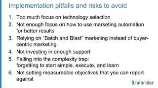 Implementation pitfalls and risks to avoid 
1.Too much focus on technology selection 
2.Not enough focus on how to use marketing automation for better results 
3.Relying on “Batch and Blast” marketing instead of buyer- centric marketing 
4.Not investing in enough support 
5.Falling into the complexity trap: forgetting to start simple, execute, and learn 
6.Not setting measureable objectives that you can report against 
22 
 