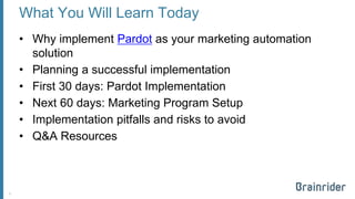 What You Will Learn Today 
•Why implementPardotas your marketing automation solution 
•Planning a successful implementation 
•First 30 days: Pardot Implementation 
•Next 60 days: Marketing Program Setup 
•Implementation pitfalls and risks to avoid 
•Q&A Resources 
3 
 