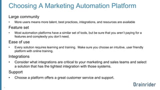 Choosing A Marketing Automation Platform 
Large community 
•More users means more talent, best practices, integrations, and resources are available 
Feature set 
•Most automation platforms have a similar set of tools, but be sure that you aren’t paying for a features and complexity you don’t need. 
Ease of use 
•Every solution requires learning and training. Make sure you choose an intuitive, user friendly platform with online training. 
Integrations 
•Consider what integrations are critical to your marketing and sales teams and select a solution that has the tightest integration with those systems. 
Support 
•Choose a platform offers a great customer service and support. 
5 
 