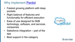 Why implementPardot 
•Fastest growing platform with deep pockets 
•Right balance of features and functionality for efficient execution 
•Ease of use designed for B2B technology, software, and services companies 
•Salesforce integration –part of the app 
•Best support in the category 
6 
 