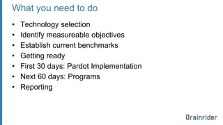 What you need to do 
•Technology selection 
•Identify measureable objectives 
•Establish current benchmarks 
•Getting ready 
•First 30 days: Pardot Implementation 
•Next 60 days: Programs 
•Reporting 
8 
 