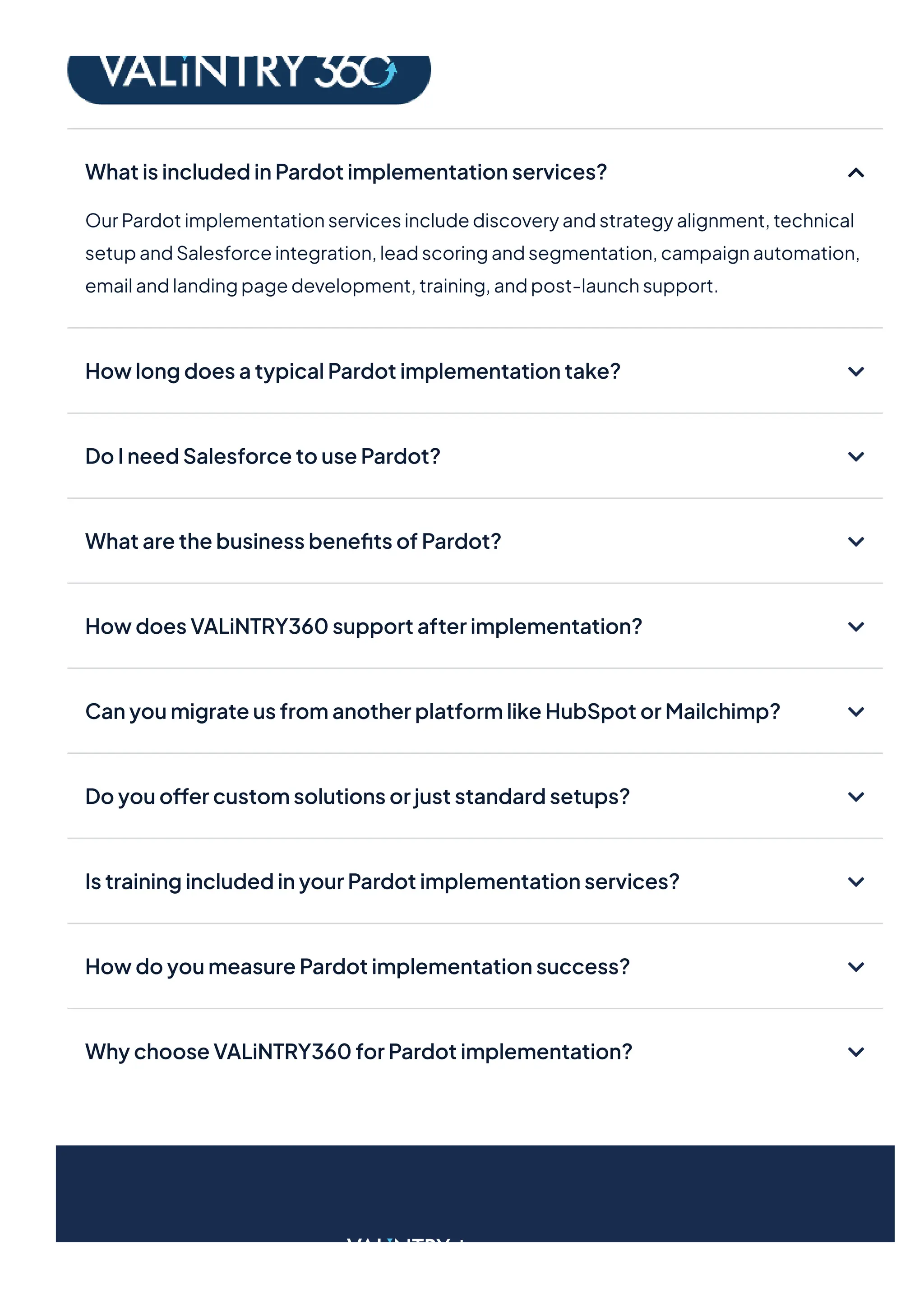 WhatisincludedinPardotimplementationservices?
OurPardotimplementationservicesincludediscoveryandstrategyalignment,technical
setupandSalesforceintegration,leadscoringandsegmentation,campaignautomation,
emailandlandingpagedevelopment,training,andpost-launchsupport.
HowlongdoesatypicalPardotimplementationtake?
DoIneedSalesforcetousePardot?
WhatarethebusinessbenefitsofPardot?
HowdoesVALiNTRY360supportafterimplementation?
CanyoumigrateusfromanotherplatformlikeHubSpotorMailchimp?
Doyouoffercustomsolutionsorjuststandardsetups?
IstrainingincludedinyourPardotimplementationservices?
HowdoyoumeasurePardotimplementationsuccess?
WhychooseVALiNTRY360forPardotimplementation?
 
