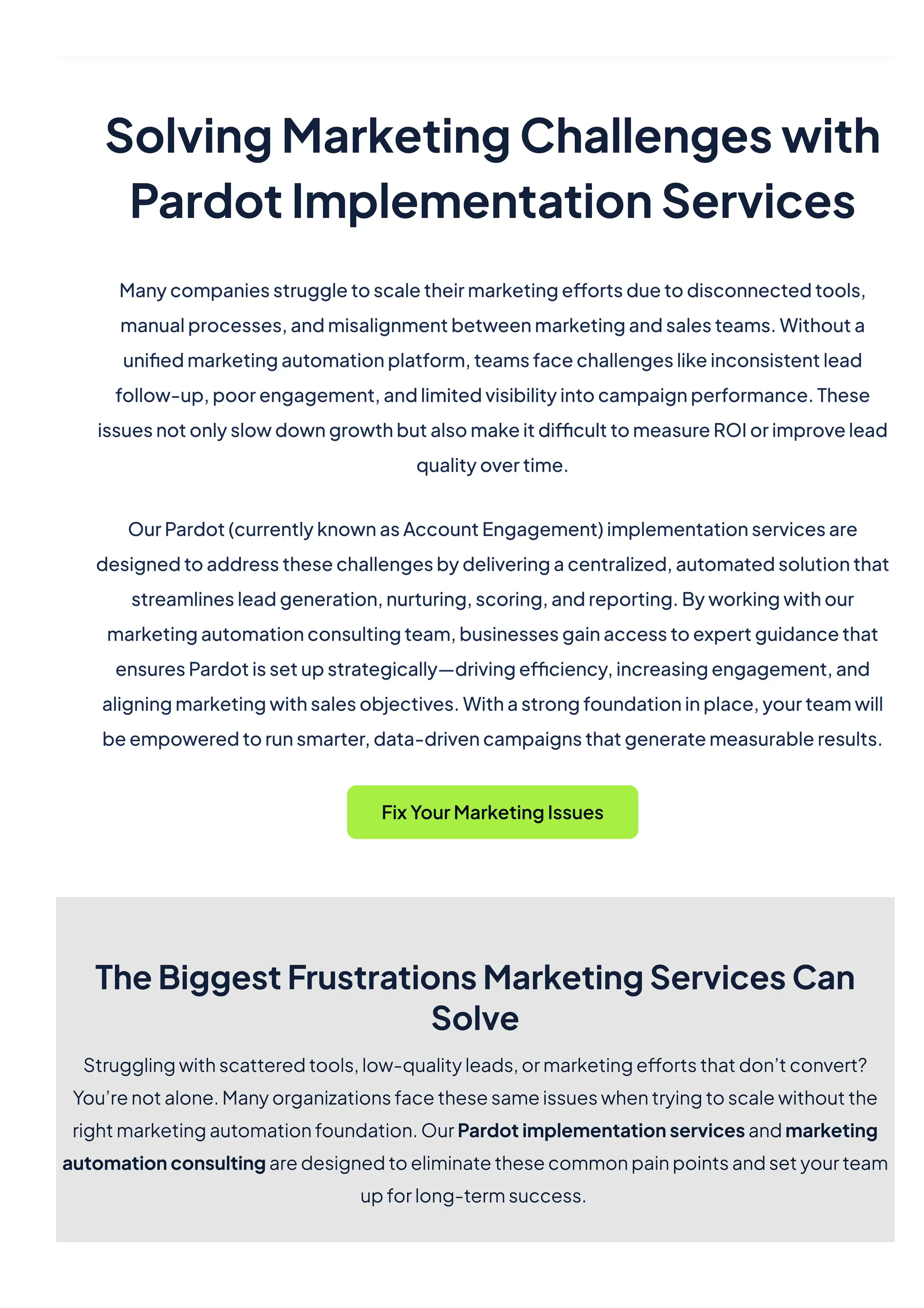 SolvingMarketingChallengeswith
PardotImplementationServices
Manycompaniesstruggletoscaletheirmarketingeffortsduetodisconnectedtools,
manualprocesses,andmisalignmentbetweenmarketingandsalesteams.Withouta
unifiedmarketingautomationplatform,teamsfacechallengeslikeinconsistentlead
follow-up,poorengagement,andlimitedvisibilityintocampaignperformance.These
issuesnotonlyslowdowngrowthbutalsomakeitdifficulttomeasureROIorimprovelead
qualityovertime.
OurPardot(currentlyknownasAccountEngagement)implementationservicesare
designedtoaddressthesechallengesbydeliveringacentralized,automatedsolutionthat
streamlinesleadgeneration,nurturing,scoring,andreporting.Byworkingwithour
marketingautomationconsultingteam,businessesgainaccesstoexpertguidancethat
ensuresPardotissetupstrategically—drivingefficiency,increasingengagement,and
aligningmarketingwithsalesobjectives.Withastrongfoundationinplace,yourteamwill
beempoweredtorunsmarter,data-drivencampaignsthatgeneratemeasurableresults.
FixYourMarketingIssues
TheBiggestFrustrationsMarketingServicesCan
Solve
Strugglingwithscatteredtools,low-qualityleads,ormarketingeffortsthatdon’tconvert?
You’renotalone.Manyorganizationsfacethesesameissueswhentryingtoscalewithoutthe
rightmarketingautomationfoundation.OurPardotimplementationservicesandmarketing
automationconsultingaredesignedtoeliminatethesecommonpainpointsandsetyourteam
upforlong-termsuccess.
 