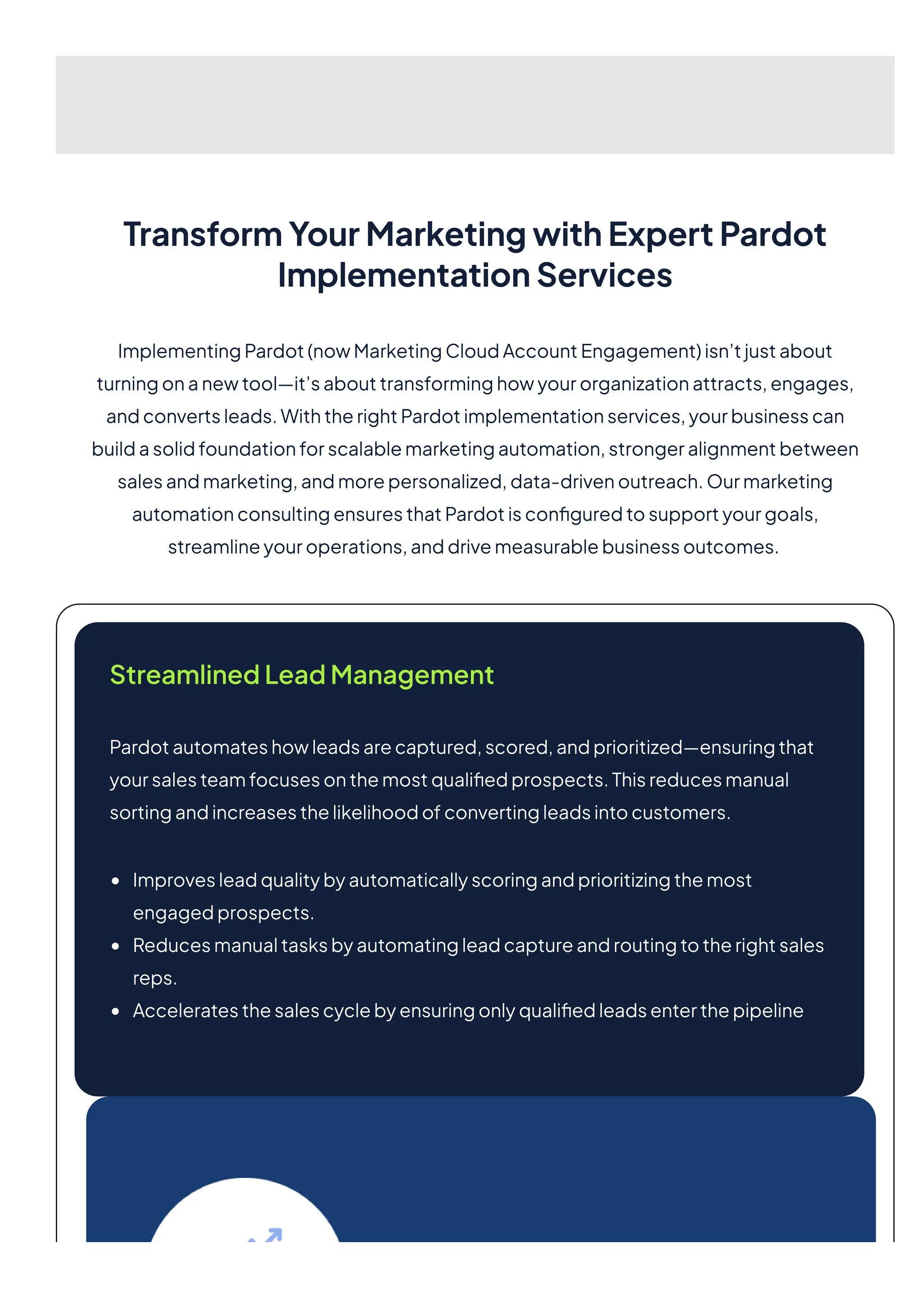 TransformYourMarketingwithExpertPardot
ImplementationServices
ImplementingPardot(nowMarketingCloudAccountEngagement)isn’tjustabout
turningonanewtool—it’sabouttransforminghowyourorganizationattracts,engages,
andconvertsleads.WiththerightPardotimplementationservices,yourbusinesscan
buildasolidfoundationforscalablemarketingautomation,strongeralignmentbetween
salesandmarketing,andmorepersonalized,data-drivenoutreach.Ourmarketing
automationconsultingensuresthatPardotisconfiguredtosupportyourgoals,
streamlineyouroperations,anddrivemeasurablebusinessoutcomes.
StreamlinedLeadManagement
Pardotautomateshowleadsarecaptured,scored,andprioritized—ensuringthat
yoursalesteamfocusesonthemostqualifiedprospects.Thisreducesmanual
sortingandincreasesthelikelihoodofconvertingleadsintocustomers.
Improvesleadqualitybyautomaticallyscoringandprioritizingthemost
engagedprospects.
Reducesmanualtasksbyautomatingleadcaptureandroutingtotherightsales
reps.
Acceleratesthesalescyclebyensuringonlyqualifiedleadsenterthepipeline
 
