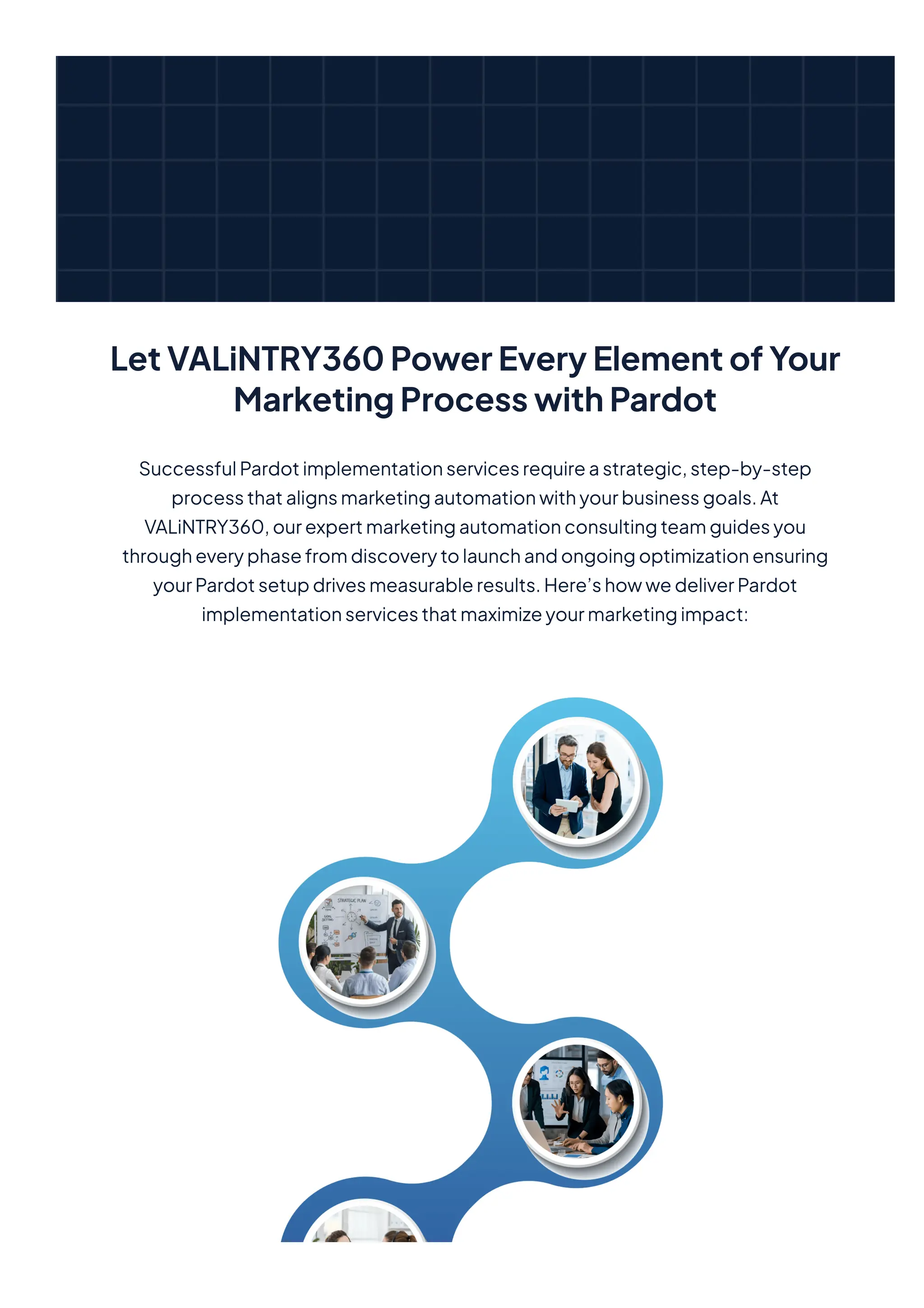 LetVALiNTRY360PowerEveryElementofYour
MarketingProcesswithPardot
SuccessfulPardotimplementationservicesrequireastrategic,step-by-step
processthatalignsmarketingautomationwithyourbusinessgoals.At
VALiNTRY360,ourexpertmarketingautomationconsultingteamguidesyou
througheveryphasefromdiscoverytolaunchandongoingoptimizationensuring
yourPardotsetupdrivesmeasurableresults.Here’showwedeliverPardot
implementationservicesthatmaximizeyourmarketingimpact:
 