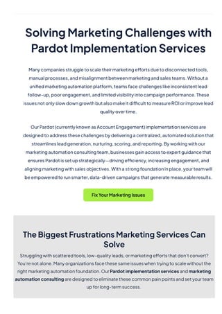 SolvingMarketingChallengeswith
PardotImplementationServices
Manycompaniesstruggletoscaletheirmarketingeffortsduetodisconnectedtools,
manualprocesses,andmisalignmentbetweenmarketingandsalesteams.Withouta
unifiedmarketingautomationplatform,teamsfacechallengeslikeinconsistentlead
follow-up,poorengagement,andlimitedvisibilityintocampaignperformance.These
issuesnotonlyslowdowngrowthbutalsomakeitdifficulttomeasureROIorimprovelead
qualityovertime.
OurPardot(currentlyknownasAccountEngagement)implementationservicesare
designedtoaddressthesechallengesbydeliveringacentralized,automatedsolutionthat
streamlinesleadgeneration,nurturing,scoring,andreporting.Byworkingwithour
marketingautomationconsultingteam,businessesgainaccesstoexpertguidancethat
ensuresPardotissetupstrategically—drivingefficiency,increasingengagement,and
aligningmarketingwithsalesobjectives.Withastrongfoundationinplace,yourteamwill
beempoweredtorunsmarter,data-drivencampaignsthatgeneratemeasurableresults.
FixYourMarketingIssues
TheBiggestFrustrationsMarketingServicesCan
Solve
Strugglingwithscatteredtools,low-qualityleads,ormarketingeffortsthatdon’tconvert?
You’renotalone.Manyorganizationsfacethesesameissueswhentryingtoscalewithoutthe
rightmarketingautomationfoundation.OurPardotimplementationservicesandmarketing
automationconsultingaredesignedtoeliminatethesecommonpainpointsandsetyourteam
upforlong-termsuccess.
 