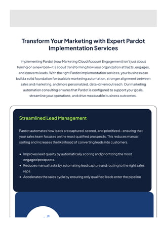 TransformYourMarketingwithExpertPardot
ImplementationServices
ImplementingPardot(nowMarketingCloudAccountEngagement)isn’tjustabout
turningonanewtool—it’sabouttransforminghowyourorganizationattracts,engages,
andconvertsleads.WiththerightPardotimplementationservices,yourbusinesscan
buildasolidfoundationforscalablemarketingautomation,strongeralignmentbetween
salesandmarketing,andmorepersonalized,data-drivenoutreach.Ourmarketing
automationconsultingensuresthatPardotisconfiguredtosupportyourgoals,
streamlineyouroperations,anddrivemeasurablebusinessoutcomes.
StreamlinedLeadManagement
Pardotautomateshowleadsarecaptured,scored,andprioritized—ensuringthat
yoursalesteamfocusesonthemostqualifiedprospects.Thisreducesmanual
sortingandincreasesthelikelihoodofconvertingleadsintocustomers.
Improvesleadqualitybyautomaticallyscoringandprioritizingthemost
engagedprospects.
Reducesmanualtasksbyautomatingleadcaptureandroutingtotherightsales
reps.
Acceleratesthesalescyclebyensuringonlyqualifiedleadsenterthepipeline
 