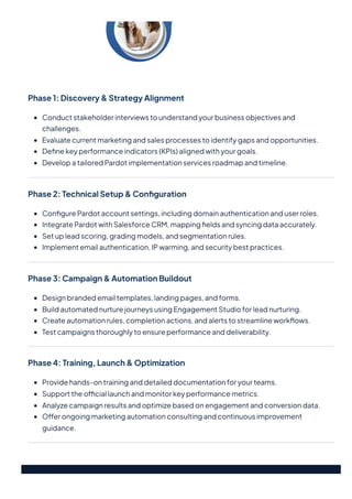 Phase1:Discovery&StrategyAlignment
Conductstakeholderinterviewstounderstandyourbusinessobjectivesand
challenges.
Evaluatecurrentmarketingandsalesprocessestoidentifygapsandopportunities.
Definekeyperformanceindicators(KPIs)alignedwithyourgoals.
DevelopatailoredPardotimplementationservicesroadmapandtimeline.
Phase2:TechnicalSetup&Configuration
ConfigurePardotaccountsettings,includingdomainauthenticationanduserroles.
IntegratePardotwithSalesforceCRM,mappingfieldsandsyncingdataaccurately.
Setupleadscoring,gradingmodels,andsegmentationrules.
Implementemailauthentication,IPwarming,andsecuritybestpractices.
Phase3:Campaign&AutomationBuildout
Designbrandedemailtemplates,landingpages,andforms.
BuildautomatednurturejourneysusingEngagementStudioforleadnurturing.
Createautomationrules,completionactions,andalertstostreamlineworkflows.
Testcampaignsthoroughlytoensureperformanceanddeliverability.
Phase4:Training,Launch&Optimization
Providehands-ontraininganddetaileddocumentationforyourteams.
Supporttheofficiallaunchandmonitorkeyperformancemetrics.
Analyzecampaignresultsandoptimizebasedonengagementandconversiondata.
Offerongoingmarketingautomationconsultingandcontinuousimprovement
guidance.
 