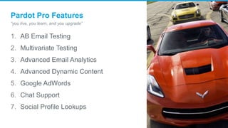 Pardot Pro Features
“you live, you learn, and you upgrade”
1. AB Email Testing
2. Multivariate Testing
3. Advanced Email Analytics
4. Advanced Dynamic Content
5. Google AdWords
6. Chat Support
7. Social Profile Lookups
 