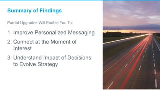 Summary of Findings
Pardot Upgrades Will Enable You To:
1. Improve Personalized Messaging
2. Connect at the Moment of
Interest
3. Understand Impact of Decisions
to Evolve Strategy
 