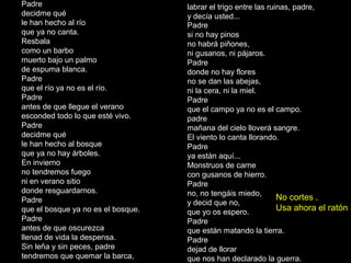 Padre
si no hay pinos
no habrá piñones,
ni gusanos, ni pájaros.
Padre
donde no hay flores
no se dan las abejas,
ni la cera, ni la miel.
Padre
que el campo ya no es el campo.
padre
mañana del cielo lloverá sangre.
El viento lo canta llorando.
Padre
ya están aquí...
Monstruos de carne
con gusanos de hierro.
Padre
no, no tengáis miedo,
y decid que no,
que yo os espero.
Padre
que están matando la tierra.
Padre
dejad de llorar
que nos han declarado la guerra.
Padre
decidme qué
le han hecho al río
que ya no canta.
Resbala
como un barbo
muerto bajo un palmo
de espuma blanca.
Padre
que el río ya no es el río.
Padre
antes de que llegue el verano
esconded todo lo que esté vivo.
Padre
decidme qué
le han hecho al bosque
que ya no hay árboles.
En invierno
no tendremos fuego
ni en verano sitio
donde resguardarnos.
Padre
que el bosque ya no es el bosque.
Padre
antes de que oscurezca
llenad de vida la despensa.
Sin leña y sin peces, padre
tendremos que quemar la barca,
labrar el trigo entre las ruinas, padre,
y decía usted...
No cortes .
Usa ahora el ratón
 