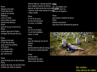 Pare
digueu-me què
li han fet al riu
que ja no canta.
Rellisca
com un barb
mort sota un pam
d'escuma blanca.
Pare
que el riu ja no és el riu.
Pare
abans que torni l'estiu
amagui tot el que és viu.
Pare
digueu-me què
li han fet al bosc
que no hi ha arbres.
A l'hivern
no tindrem foc
ni a l'estiu lloc
per aturar-se.
Pare
que el bosc ja no és el bosc.
Pare
abans de que no es faci fosc
ompliu de vida el rebost.
Pare
si no hi ha pins
no es fan pinyons
ni cucs, ni ocells.
Pare
on no hi ha flors
no es fan abelles,
cera, ni mel.
Pare
que el camp ja no és el
camp.
Pare
demà del cel plourà sang.
El vent ho canta plorant.
Pare
ja són aquí...
Monstres de carn
amb cucs de ferro.
Sense llenya i sense peixos, pare,
ens caldrà cremar la barca,
llaurar el blat entre les enrunes, pare
i tancar amb tres panys la casa
i deia vostè
Pare
no, no tingeu por,
i digueu que no,
que jo us espero.
Pare
que estan matant la terra.
Pare
deixeu de plorar
que ens han declarat la guerra.
No cortes .
Usa ahora el ratón
 