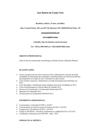 José Batista da Cunha Neto 
Brasileiro, solteiro, 33 anos, sem filhos. 
Rua: Coronel Lisboa, 459, casa 05 Vila Mariana CEP: 04020-040 São Paulo - SP 
netoangel@hotmail.com 
www.angelnews.at.ua 
LinkedIn: http://br.linkedin.com/in/netoangel 
Tel: +55(11) 3895.4905 cel. +55(11)98459.5896 (Tim) 
OBJETIVO PROFISSIONAL 
Atuar na área de comunicação com destaque em Redes Sociais e Relações Públicas. 
QUALIFICAÇÕES 
 Cursos e pesquisa por dez anos na área de estilo e elaboração de conceitos de moda. Autodidata em manutenção de computador e aperfeiçoamento em toda área da Internet (principalmente na criação de sites e interação em redes sociais). 
 Curso Gestão Comercial e Administrativa na Sede da Emagrecentro São Paulo em 2012. 
 Curso Recepção e Atendimento Senac Jabaquara através do Via Rápida em 2012. 
 Curso Fotorreportagem na Oficina Mário de Andrade 2013. 
 Processo de Comunicação e Comunicação Institucional 2013. 
 Operador de Computador 2013. 
 Gerenciamento em atendimento DETRAN 2013. 
EXPERIÊNCIA PROFISSIONAL 
 Customizador e restaurador 01/2001 a 10/2013 
 Correspondente na América Latina do JustLuxe 02/2011 a 03/2013 
 Emagrecentro Vila Mascote 05/2012 a 07/2012 
 Estágio no DETRAN – Ouvidoria: atendimento ao cidadão 06/2.013 a 07/2.013 
 Coordenador Laboratórios da FAPCOM – atual – 2013 
FORMAÇÃO ACADÊMICA  