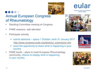 • Standing Committee meeting at Congress
• PARE sessions, well attended
• Participate actively
 submit abstracts – opens 1 October, ends 31 January 2017
http://www.congress.eular.org/abstract_submission.cfm
 seize the opportunity to share what is happening in your
country
• PARE booth – place to meet European Rheumatology
community, chance to display what is happening
in your country
Annual European Congress
of Rheumatology
13 19/10/2016
 