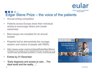 • Annual writing competition
• Patients across Europe share their individual
stories to encourage others and create
awareness
• Best essays are compiled for an annual
booklet
• Powerful tool to demonstrate the courage,
wisdom and visions of people with RMDs
• http://www.eular.org/myUploadData/files/Stene
%20Prize%20Rules%202017%20-%20final.pdf
• Entries by 31 December
• “Early diagnosis and access to care …The
ideal world and the reality …”
Edgar Stene Prize – the voice of the patients
14 19/10/2016
 