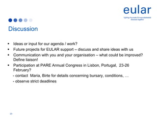 Discussion
 Ideas or input for our agenda / work?
 Future projects for EULAR support – discuss and share ideas with us
 Communication with you and your organisation – what could be improved?
Define liaison!
 Participation at PARE Annual Congress in Lisbon, Portugal, 23-26
February?
- contact Maria, Birte for details concerning bursary, conditions, …
- observe strict deadlines
23
 