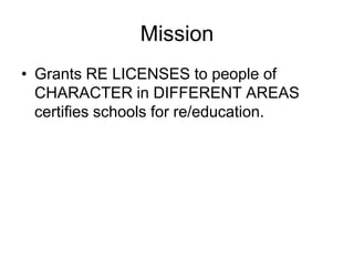 Mission
• Grants RE LICENSES to people of
  CHARACTER in DIFFERENT AREAS
  certifies schools for re/education.
 