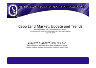 Cebu Land Market: Update and Trends
Presented in PAREB- CEREB General Membership Meeting,
Grand Convention Center, Archbishop Reyes Ave., Cebu City, Philippines
August 22, 2017
AUGUSTO B. AGOSTO, REB, REA, EnP
National Director, Philippine Association of Real Estate Board
Faculty, School of Business & Economics, University of San Carlos
 