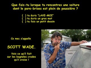 Que fais-tu lorsque tu rencontres une voiture
dont le pare-brises est plein de poussière ?
( ) tu écris “LAVE-MOI”
( ) tu écris un gros mot
( ) tu fais un petit dessin
Ce mec s’appelle
SCOTT WADE.
Vois ce qu’il fait
sur les bagnoles crades
qu’il croise !