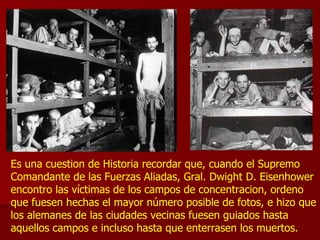 Es una cuestion de Historia recordar que, cuando el Supremo Comandante de las Fuerzas Aliadas, Gral. Dwight D. Eisenhower encontro las víctimas de los campos de concentracion, ordeno que fuesen hechas el mayor número posible de fotos, e hizo que los alemanes de las ciudades vecinas fuesen guiados hasta aquellos campos e incluso hasta que enterrasen los muertos.  