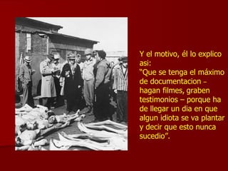 Y el motivo, él lo explico asi: “ Que se tenga el máximo de documentacion  –   hagan filmes,   graben testimonios – porque ha de llegar un dia en que  algun idiota se va plantar y decir que esto nunca sucedio”. 
