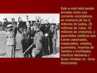 Este e-mail está siendo enviado como una corriente recordatoria, en memoria de los 6 millones de judios, 20 millones de rusos, 10 millones de cristianos, y sacerdotes católicos que fueran asesinados, masacrados, violados, quemados, muertos de hambre y humillados mientras Alemania y Rusia miraban en  otras direcciones.   