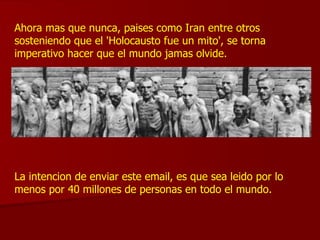 Ahora mas que nunca, paises como Iran entre otros sosteniendo que el 'Holocausto fue un mito', se torna imperativo hacer que el mundo jamas olvide. La intencion de enviar este email, es que sea leido por lo menos por 40 millones de personas en todo el mundo. 