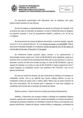 ESTADO DE PERNAMBUCO
               TRIBUNAL DE CONTAS                                             117
                                                                        FLS. ______________
               MINISTÉRIO PÚBLICO DE CONTAS                                    MPCO-05
               GABINETE DO PROCURADOR GUSTAVO MASSA




       Os argumentos apresentados pelo Recorrente não se sustentam nem pelos
próprios dados utilizados em seu Recurso.


       No que diz respeito à responsabilidade ser apenas da Comissão de Licitação, é de
se lembrar que cabe ao ordenador de despesas, no caso o Prefeito Municipal de Afogados
da Ingazeira, autorizar o início do procedimento licitatório, conforme o art. 38 da Lei
nº 8.666/93.


       No fracionamento da compra de gêneros alimentícios, a primeira licitação, segundo
consta à fl. 03 do presente Recurso, foi uma tomada de preços, em 02/03/2008. Depois
disso foram realizadas licitações na modalidade convite nos dias 08, 24 e 27 de março, 20
e 24 de abril, 23 de maio, 19 de julho e 17 de agosto.


       Se inicialmente tivesse ocorridos alguns convites, e só, posteriormente, a
Administração tivesse notado que o limite de R$ 80.000,00 seria suplantado, poder-se-ia
entender como uma falha formal de planejamento. Mas não é o que aconteceu no caso em
discussão: primeiro foi feita uma tomada de preço no valor de R$ 229.846,48. Logo em
seguida foi realizado um convite no valor de R$ 78.646,00. E depois seguiram-se mais 7
outras licitações na modalidade convite, que totalizaram R$ 179.473,21. Isso só em
gêneros alimentícios.


       No caso de material de limpeza, até que inicialmente foi realizada uma licitação na
modalidade convite, mas já se sabendo que haveria licitação idêntica, só que na
modalidade tomada de preços, para o mesmo objeto. Mesmo que se queira entender tal
fato como desculpável, não há escusas para a realização de mais duas licitações na
modalidade carta convite para a aquisição de material de limpeza.


       Mutatis mutandis, o mesmo raciocínio se aplica aos demais fracionamentos.


       Destarte, o Recorrente não conseguiu afastar a utilização de modalidade licitatória
imprópria, quando pelo somatório total dos valores homologados se tornaria necessária a
realização de processos licitatórios na modalidade Tomada de Preços, para despesas com
gêneros alimentícios, material de limpeza, material didático e pedagógico, contratação de

                                                                                              4
 