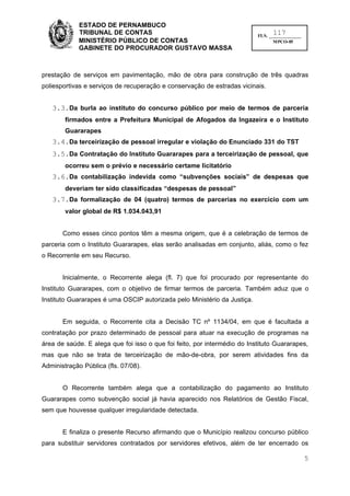 ESTADO DE PERNAMBUCO
             TRIBUNAL DE CONTAS                                                 117
                                                                          FLS. ______________
             MINISTÉRIO PÚBLICO DE CONTAS                                        MPCO-05
             GABINETE DO PROCURADOR GUSTAVO MASSA



prestação de serviços em pavimentação, mão de obra para construção de três quadras
poliesportivas e serviços de recuperação e conservação de estradas vicinais.


   3.3.Da burla ao instituto do concurso público por meio de termos de parceria
        firmados entre a Prefeitura Municipal de Afogados da Ingazeira e o Instituto
        Guararapes
   3.4.Da terceirização de pessoal irregular e violação do Enunciado 331 do TST
   3.5.Da Contratação do Instituto Guararapes para a terceirização de pessoal, que
        ocorreu sem o prévio e necessário certame licitatório
   3.6.Da contabilização indevida como “subvenções sociais” de despesas que
        deveriam ter sido classificadas “despesas de pessoal”
   3.7.Da formalização de 04 (quatro) termos de parcerias no exercício com um
        valor global de R$ 1.034.043,91


       Como esses cinco pontos têm a mesma origem, que é a celebração de termos de
parceria com o Instituto Guararapes, elas serão analisadas em conjunto, aliás, como o fez
o Recorrente em seu Recurso.


       Inicialmente, o Recorrente alega (fl. 7) que foi procurado por representante do
Instituto Guararapes, com o objetivo de firmar termos de parceria. Também aduz que o
Instituto Guararapes é uma OSCIP autorizada pelo Ministério da Justiça.


       Em seguida, o Recorrente cita a Decisão TC nº 1134/04, em que é facultada a
contratação por prazo determinado de pessoal para atuar na execução de programas na
área de saúde. E alega que foi isso o que foi feito, por intermédio do Instituto Guararapes,
mas que não se trata de terceirização de mão-de-obra, por serem atividades fins da
Administração Pública (fls. 07/08).


       O Recorrente também alega que a contabilização do pagamento ao Instituto
Guararapes como subvenção social já havia aparecido nos Relatórios de Gestão Fiscal,
sem que houvesse qualquer irregularidade detectada.


       E finaliza o presente Recurso afirmando que o Município realizou concurso público
para substituir servidores contratados por servidores efetivos, além de ter encerrado os

                                                                                                5
 