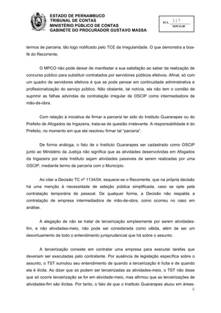 ESTADO DE PERNAMBUCO
            TRIBUNAL DE CONTAS                                                   117
                                                                           FLS. ______________
            MINISTÉRIO PÚBLICO DE CONTAS                                          MPCO-05
            GABINETE DO PROCURADOR GUSTAVO MASSA



termos de parceria, tão logo notificado pelo TCE da irregularidade. O que demonstra a boa-
fé do Recorrente.


       O MPCO não pode deixar de manifestar a sua satisfação ao saber da realização de
concurso público para substituir contratados por servidores públicos efetivos. Afinal, só com
um quadro de servidores efetivos é que se pode pensar em continuidade administrativa e
profissionalização do serviço público. Não obstante, tal notícia, ela não tem o condão de
suprimir as falhas advindas da contratação irregular de OSCIP como intermediadora de
mão-de-obra.


       Com relação à iniciativa de firmar a parceria ter sido do Instituto Guararapes ou do
Prefeito de Afogados da Ingazeira, trata-se de questão irrelevante. A responsabilidade é do
Prefeito, no momento em que ele resolveu firmar tal “parceria”.


       De forma análoga, o fato de o Instituto Guararapes ser cadastrado como OSCIP
junto ao Ministério da Justiça não significa que as atividades desenvolvidas em Afogados
da Ingazeira por este Instituto sejam atividades passiveis de serem realizadas por uma
OSCIP, mediante termo de parceria com o Município.


       Ao citar a Decisão TC nº 1134/04, esquece-se o Recorrente, que na própria decisão
há uma menção à necessidade de seleção pública simplificada, caso se opte pela
contratação temporária de pessoal. De qualquer forma, a Decisão não respalda a
contratação de empresa intermediadora de mão-de-obra, como ocorreu no caso em
análise.


       A alegação de não se tratar de terceirização simplesmente por serem atividades-
fim, e não atividades-meio, não pode ser considerada como válida, além de ser um
desvirtuamento de todo o entendimento jurisprudencial que há sobre o assunto.


       A terceirização consiste em contratar uma empresa para executar tarefas que
deveriam ser executadas pelo contratante. Por ausência de legislação específica sobre o
assunto, o TST sumulou seu entendimento de quando a terceirização é lícita e de quando
ela é ilícita. Ao dizer que só podem ser terceirizadas as atividades-meio, o TST não disse
que só ocorre terceirização se for em atividade-meio, mas afirmou que as terceirizações de
atividades-fim são ilícitas. Por tanto, o fato de que o Instituto Guararapes atuou em áreas-
                                                                                                 6
 