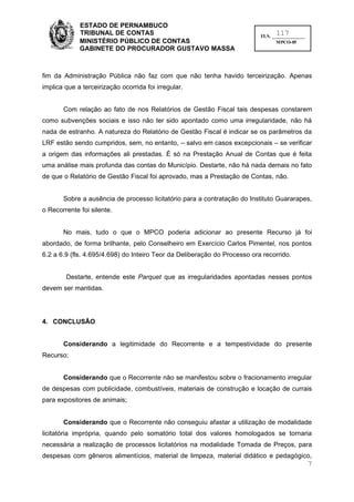 ESTADO DE PERNAMBUCO
             TRIBUNAL DE CONTAS                                                  117
                                                                           FLS. ______________
             MINISTÉRIO PÚBLICO DE CONTAS                                         MPCO-05
             GABINETE DO PROCURADOR GUSTAVO MASSA



fim da Administração Pública não faz com que não tenha havido terceirização. Apenas
implica que a terceirização ocorrida foi irregular.


       Com relação ao fato de nos Relatórios de Gestão Fiscal tais despesas constarem
como subvenções sociais e isso não ter sido apontado como uma irregularidade, não há
nada de estranho. A natureza do Relatório de Gestão Fiscal é indicar se os parâmetros da
LRF estão sendo cumpridos, sem, no entanto, – salvo em casos excepcionais – se verificar
a origem das informações ali prestadas. É só na Prestação Anual de Contas que é feita
uma análise mais profunda das contas do Município. Destarte, não há nada demais no fato
de que o Relatório de Gestão Fiscal foi aprovado, mas a Prestação de Contas, não.


       Sobre a ausência de processo licitatório para a contratação do Instituto Guararapes,
o Recorrente foi silente.


       No mais, tudo o que o MPCO poderia adicionar ao presente Recurso já foi
abordado, de forma brilhante, pelo Conselheiro em Exercício Carlos Pimentel, nos pontos
6.2 a 6.9 (fls. 4.695/4.698) do Inteiro Teor da Deliberação do Processo ora recorrido.


        Destarte, entende este Parquet que as irregularidades apontadas nesses pontos
devem ser mantidas.




4. CONCLUSÃO


       Considerando a legitimidade do Recorrente e a tempestividade do presente
Recurso;


       Considerando que o Recorrente não se manifestou sobre o fracionamento irregular
de despesas com publicidade, combustíveis, materiais de construção e locação de currais
para expositores de animais;


       Considerando que o Recorrente não conseguiu afastar a utilização de modalidade
licitatória imprópria, quando pelo somatório total dos valores homologados se tornaria
necessária a realização de processos licitatórios na modalidade Tomada de Preços, para
despesas com gêneros alimentícios, material de limpeza, material didático e pedagógico,
                                                                                                 7
 