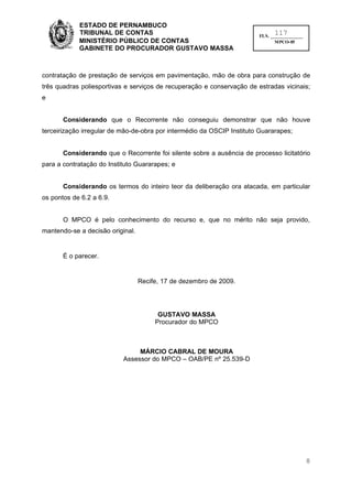 ESTADO DE PERNAMBUCO
            TRIBUNAL DE CONTAS                                                117
                                                                        FLS. ______________
            MINISTÉRIO PÚBLICO DE CONTAS                                       MPCO-05
            GABINETE DO PROCURADOR GUSTAVO MASSA



contratação de prestação de serviços em pavimentação, mão de obra para construção de
três quadras poliesportivas e serviços de recuperação e conservação de estradas vicinais;
e


       Considerando que o Recorrente não conseguiu demonstrar que não houve
terceirização irregular de mão-de-obra por intermédio da OSCIP Instituto Guararapes;


       Considerando que o Recorrente foi silente sobre a ausência de processo licitatório
para a contratação do Instituto Guararapes; e


       Considerando os termos do inteiro teor da deliberação ora atacada, em particular
os pontos de 6.2 a 6.9.


       O MPCO é pelo conhecimento do recurso e, que no mérito não seja provido,
mantendo-se a decisão original.


       É o parecer.


                                  Recife, 17 de dezembro de 2009.




                                        GUSTAVO MASSA
                                       Procurador do MPCO



                                MÁRCIO CABRAL DE MOURA
                           Assessor do MPCO – OAB/PE nº 25.539-D




                                                                                              8
 